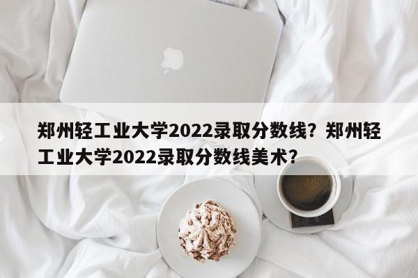 郑州轻工业大学2022录取分数线？郑州轻工业大学2022录取分数线美术？