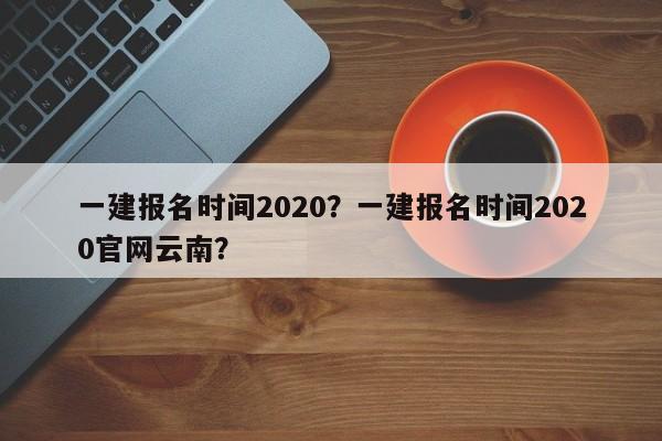 一建报名时间2020？一建报名时间2020官网云南？