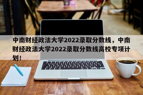 中南财经政法大学2022录取分数线，中南财经政法大学2022录取分数线高校专项计划！