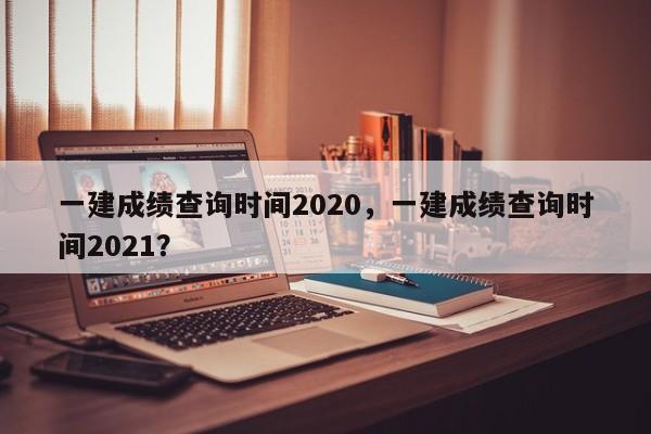 一建成绩查询时间2020，一建成绩查询时间2021？