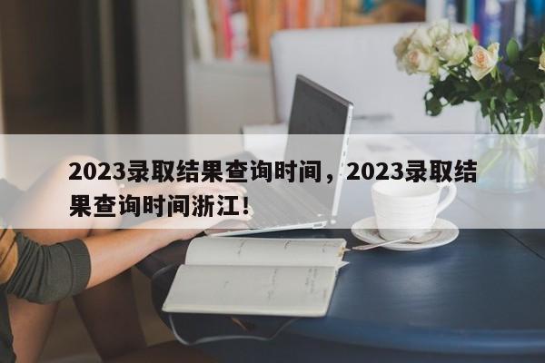 2023录取结果查询时间，2023录取结果查询时间浙江！