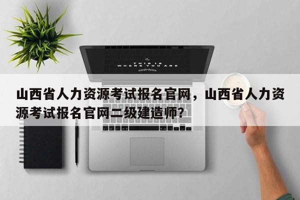 山西省人力资源考试报名官网，山西省人力资源考试报名官网二级建造师？