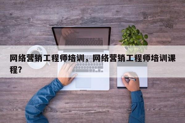 网络营销工程师培训，网络营销工程师培训课程？