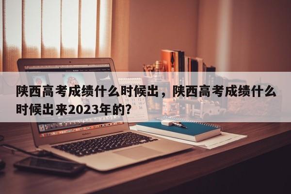 陕西高考成绩什么时候出，陕西高考成绩什么时候出来2023年的？