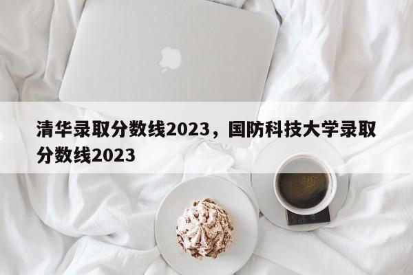 清华录取分数线2023，国防科技大学录取分数线2023