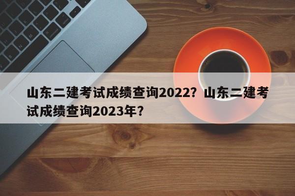 山东二建考试成绩查询2022？山东二建考试成绩查询2023年？