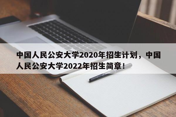 中国人民公安大学2020年招生计划，中国人民公安大学2022年招生简章！