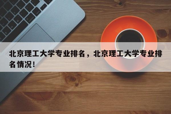 北京理工大学专业排名，北京理工大学专业排名情况！