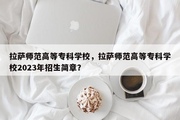 拉萨师范高等专科学校，拉萨师范高等专科学校2023年招生简章？