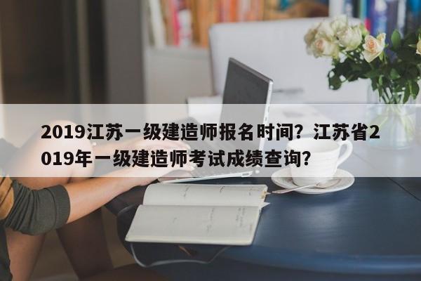 2019江苏一级建造师报名时间？江苏省2019年一级建造师考试成绩查询？