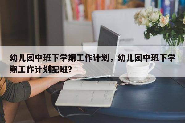 幼儿园中班下学期工作计划，幼儿园中班下学期工作计划配班？