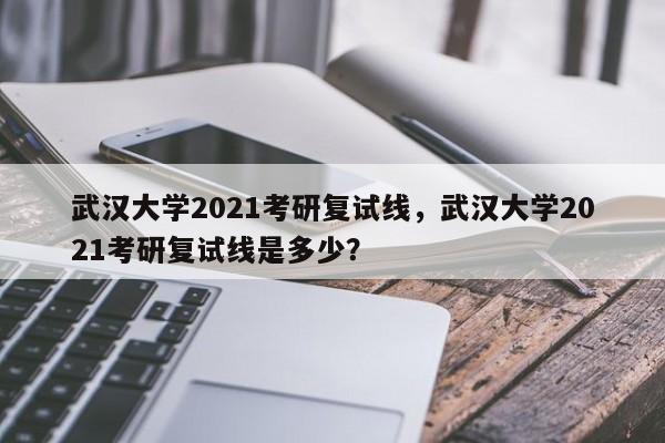 武汉大学2021考研复试线，武汉大学2021考研复试线是多少？