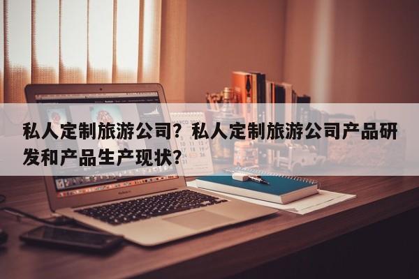 私人定制旅游公司？私人定制旅游公司产品研发和产品生产现状？