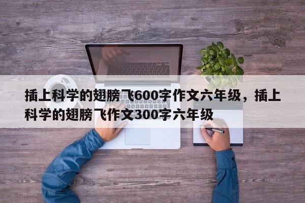 插上科学的翅膀飞600字作文六年级，插上科学的翅膀飞作文300字六年级