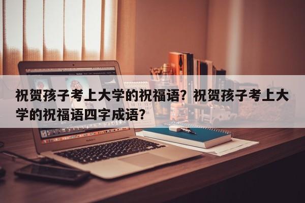 祝贺孩子考上大学的祝福语？祝贺孩子考上大学的祝福语四字成语？