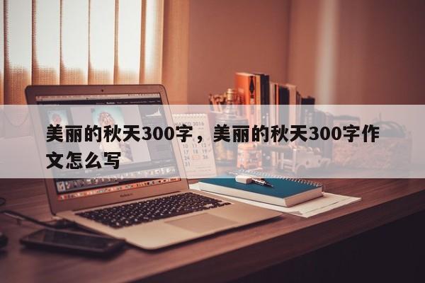 美丽的秋天300字，美丽的秋天300字作文怎么写