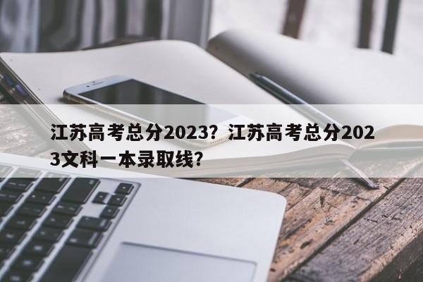 江苏高考总分2023？江苏高考总分2023文科一本录取线？