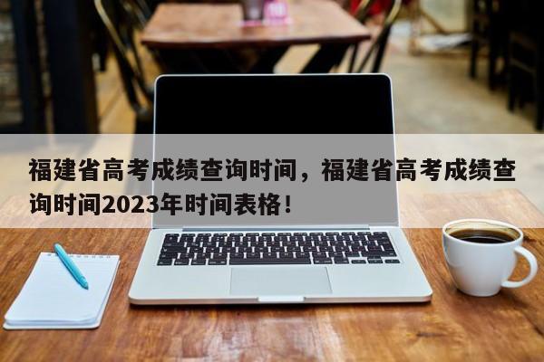 福建省高考成绩查询时间，福建省高考成绩查询时间2023年时间表格！