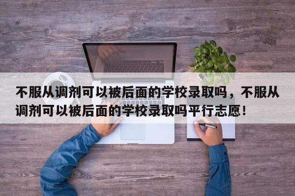 不服从调剂可以被后面的学校录取吗，不服从调剂可以被后面的学校录取吗平行志愿！