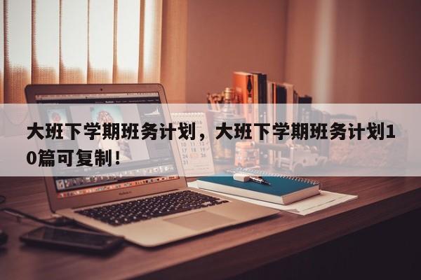 大班下学期班务计划，大班下学期班务计划10篇可复制！