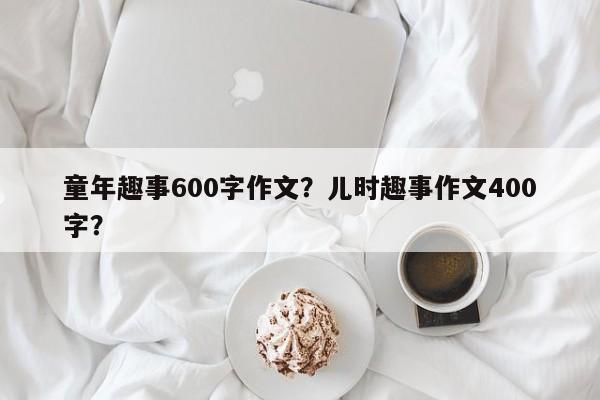 童年趣事600字作文？儿时趣事作文400字？