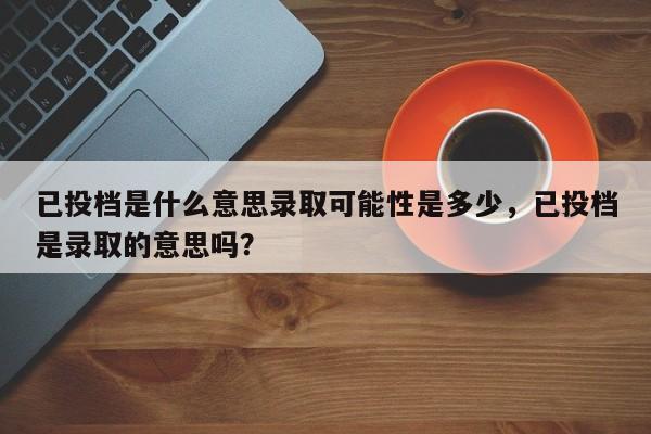 已投档是什么意思录取可能性是多少，已投档是录取的意思吗？