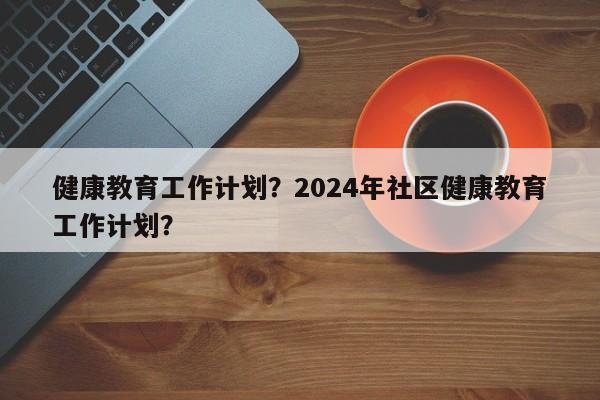 健康教育工作计划？2024年社区健康教育工作计划？