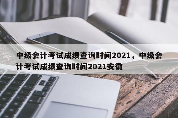 中级会计考试成绩查询时间2021，中级会计考试成绩查询时间2021安徽