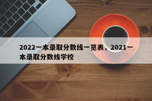 2022一本录取分数线一览表，2021一本录取分数线学校