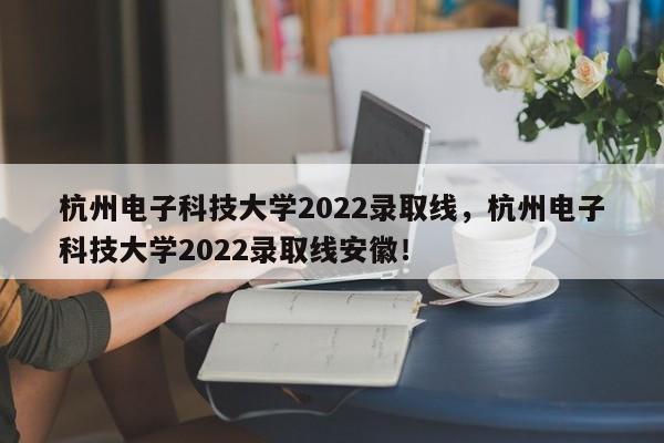 杭州电子科技大学2022录取线，杭州电子科技大学2022录取线安徽！