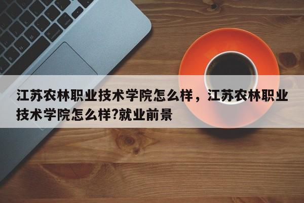 江苏农林职业技术学院怎么样，江苏农林职业技术学院怎么样?就业前景