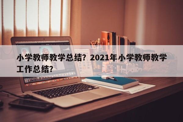 小学教师教学总结？2021年小学教师教学工作总结？