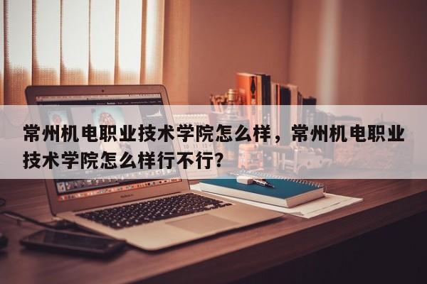 常州机电职业技术学院怎么样，常州机电职业技术学院怎么样行不行？