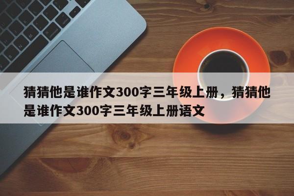 猜猜他是谁作文300字三年级上册，猜猜他是谁作文300字三年级上册语文