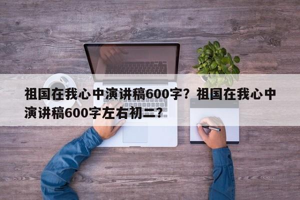 祖国在我心中演讲稿600字？祖国在我心中演讲稿600字左右初二？