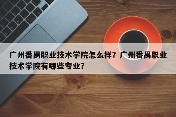 广州番禺职业技术学院怎么样？广州番禺职业技术学院有哪些专业？