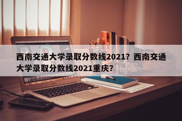 西南交通大学录取分数线2021？西南交通大学录取分数线2021重庆？