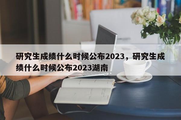 研究生成绩什么时候公布2023，研究生成绩什么时候公布2023湖南