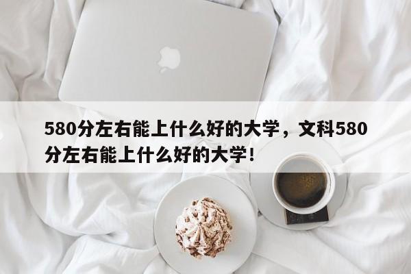 580分左右能上什么好的大学，文科580分左右能上什么好的大学！