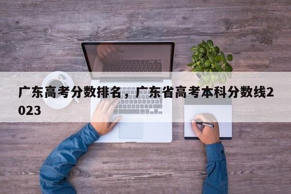 广东高考分数排名，广东省高考本科分数线2023