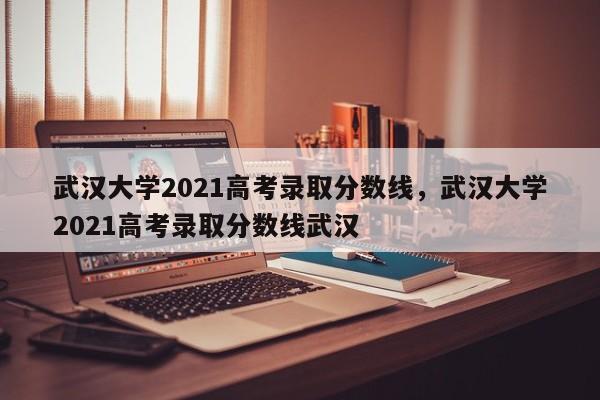 武汉大学2021高考录取分数线，武汉大学2021高考录取分数线武汉