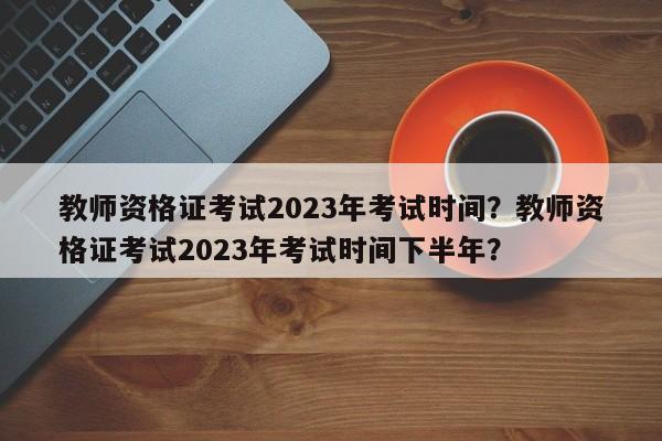 教师资格证考试2023年考试时间？教师资格证考试2023年考试时间下半年？