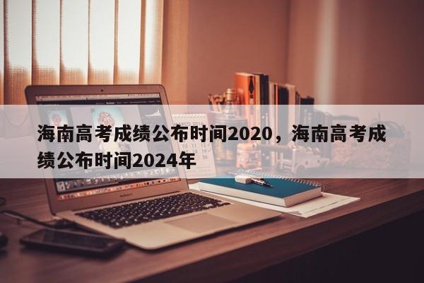 海南高考成绩公布时间2020，海南高考成绩公布时间2024年