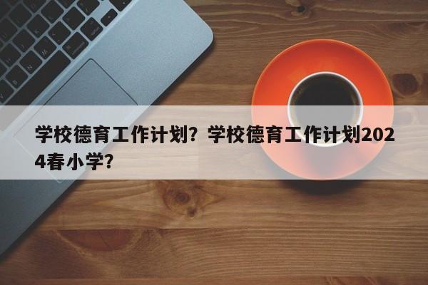 学校德育工作计划？学校德育工作计划2024春小学？