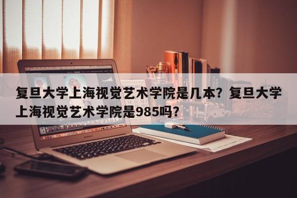 复旦大学上海视觉艺术学院是几本？复旦大学上海视觉艺术学院是985吗？