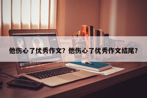 他伤心了优秀作文？他伤心了优秀作文结尾？