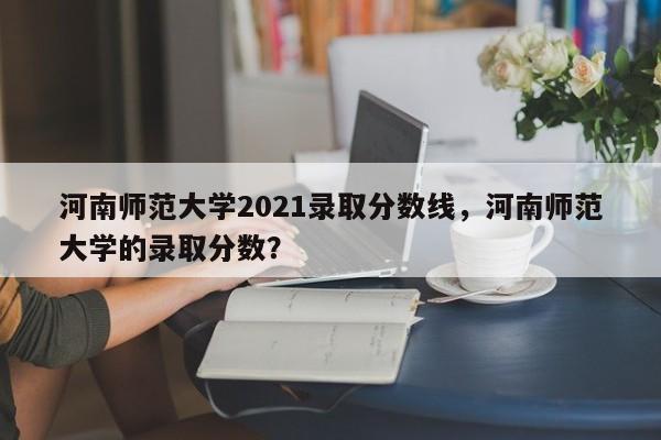 河南师范大学2021录取分数线，河南师范大学的录取分数？