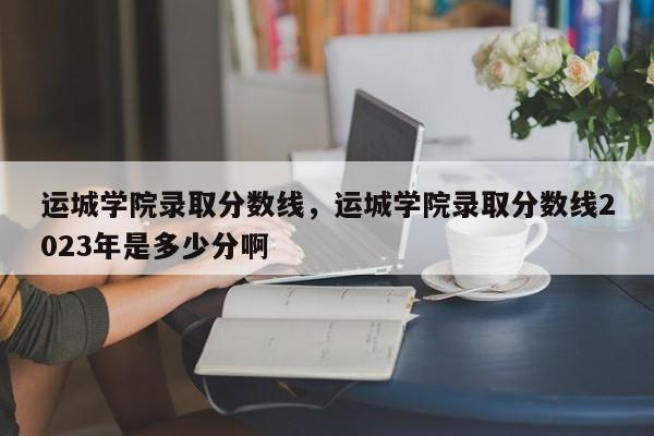 运城学院录取分数线，运城学院录取分数线2023年是多少分啊