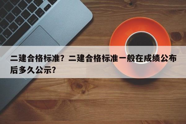 二建合格标准？二建合格标准一般在成绩公布后多久公示？