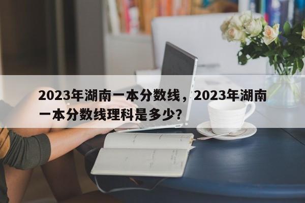 2023年湖南一本分数线，2023年湖南一本分数线理科是多少？